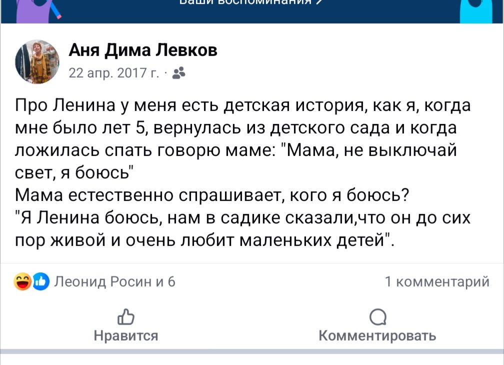 Аня Дима Левков 22 апр. 2017 г. &bull; Про Ленина у меня есть детская история, как я, когда мне было лет 5, вернулась из детского сада и когда ложилась спать говорю маме: "Мама, не выключай свет, я боюсь" Мама естественно спрашивает, кого я боюсь? "Я Ленина боюсь, нам в садике сказали,что он до сих пор живой и очень любит маленьких детей" Леонид Росин и 6 1 комментарий Нравится Комментировать