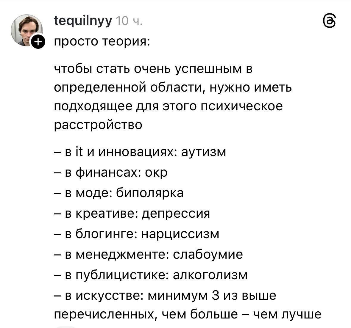 tequilnyy 10 ч. просто теория: чтобы стать очень успешным в определенной области, нужно иметь подходящее для этого психическое расстройство - в it и инновациях: аутизм - в финансах: окр - в моде: биполярка - в креативе: депрессия - в блогинге: нарциссизм - в менеджменте: слабоумие - в публицистике: алкоголизм - в искусстве: минимум 3 из выше перечисленных, чем больше - чем лучше