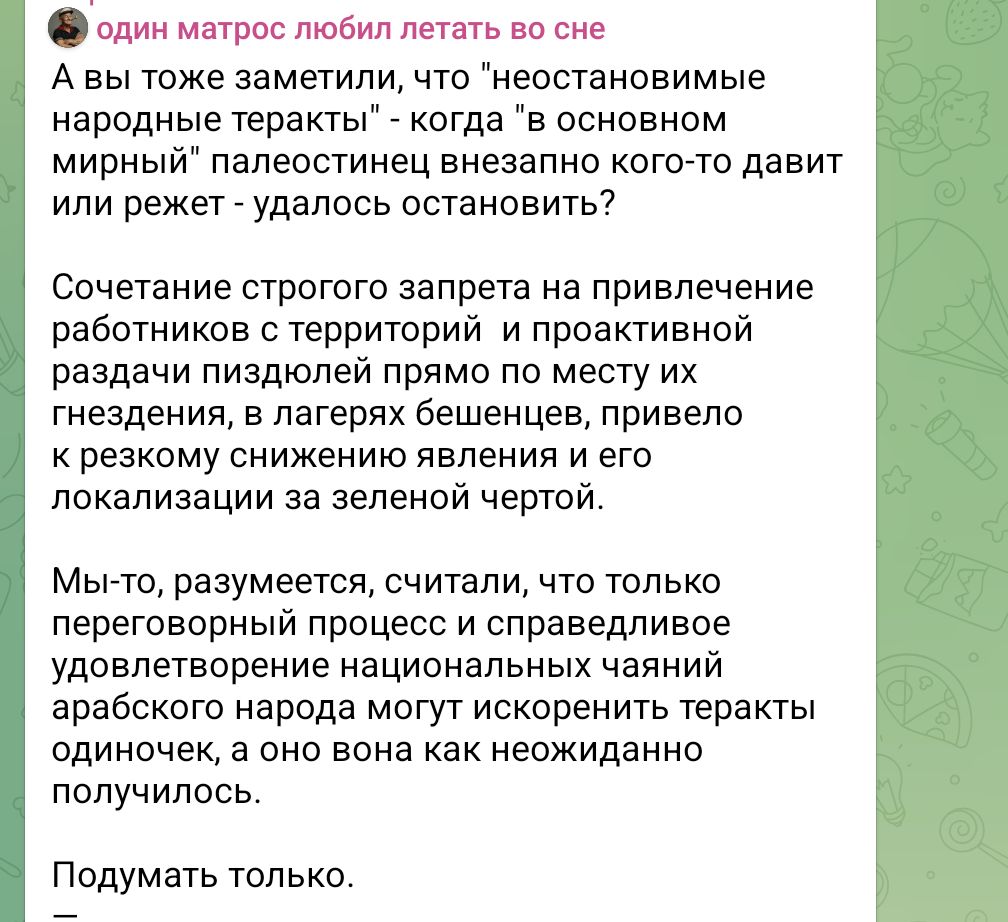 один матрос любил летать во сне А вы тоже заметили, что "неостановимые народные теракты" - когда "в основном мирный" палестинец внезапно кого-то давит или режет - удалось остановить? Сочетание строгого запрета на привлечение работников с территорий и проактивной раздачи пиздюлей прямо по месту их гнездения, в лагерях бешенцев, привело к резкому снижению явления и его локализации за зеленой чертой. Мы-то, разумеется, считали, что только переговорный процесс и справедливое удовлетворение национальных чаяний арабского народа могут искоренить теракты одиночек, а оно вона как неожиданно получилось. Подумать только.