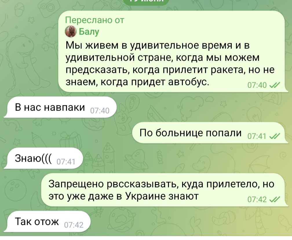 Переслано от Балу Мы живем в удивительное время и в удивительной стране, когда мы можем предсказать, когда прилетит ракета, но не знаем, когда придет автобус. 07:40 J/ В нас навпаки 07:40 По больнице попали 07:41 л/ Знаю((( 07:41 Запрещено рвссказывать, куда прилетело, но это уже даже в Украине знают 07:42&bull; Так отож 07:42