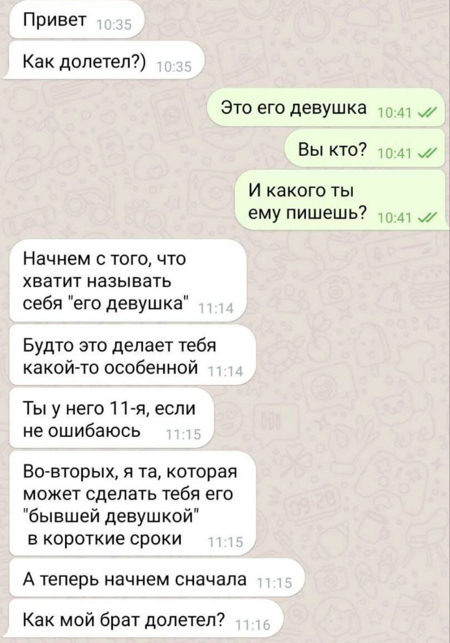 Привет 10:35 Как долетел?) 10:35 Это его девушка 10:41 л/ Вы кто? 10:41 л/ И какого ты ему пишешь? 10:41 л Начнем с того, что хватит называть себя "его девушка" 11:14 Будто это делает тебя какой-то особенной 11:14 Ты у него 11-я, если не ошибаюсь 11:15 Во-вторых, я та, которая может сделать тебя его "бывшей девушкой" в короткие сроки 11:15 А теперь начнем сначала 11:15 Как мой брат долетел? 11:16