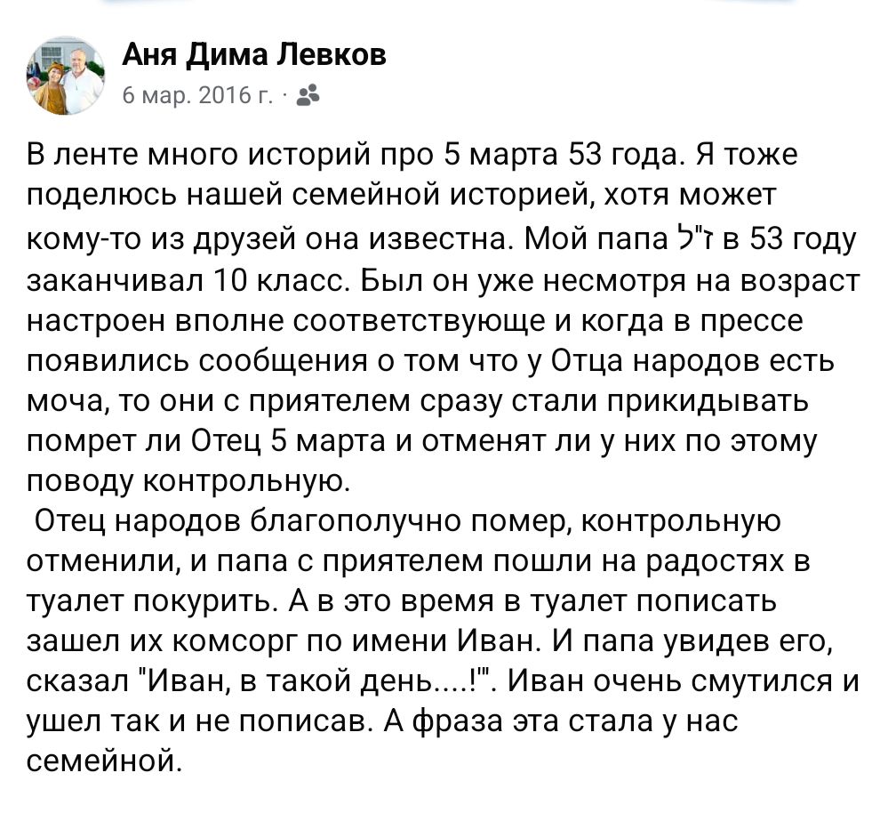 Аня Дима Левков 6 мар. 2016 г. - В ленте много историй про 5 марта 53 года. Я тоже поделюсь нашей семейной историей, хотя может кому-то из друзей она известна. Мой папа З"ї в 53 году заканчивал 10 класс. Был он уже несмотря на возраст настроен вполне соответствующе и когда в прессе появились сообщения о том что у Отца народов есть моча, то они с приятелем сразу стали прикидывать помрет ли Отец 5 марта и отменят ли у них по этому поводу контрольную. Отец народов благополучно помер, контрольную отменили, и папа с приятелем пошли на радостях в туалет покурить. А в это время в туалет пописать зашел их комсорг по имени Иван. И папа увидев его, сказал "Иван, в такой день....'" '. Иван очень смутился и ушел так и не пописав. А фраза эта стала у нас семейной.
