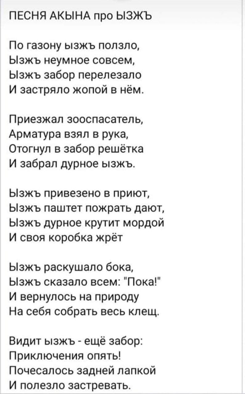 ПЕСНЯ АКЫНА про ЫЗЖЪ По газону ызжь ползло, Ызжь неумное совсем, Ызжь забор перелезало И застряло жопой в нём. Приезжал зооспасатель, Арматура взял в рука, Отогнул в забор решётка И забрал дурное ызжь. Ызжь привезено в приют, Ызжь паштет пожрать дают, Ызжь дурное крутит мордой И своя коробка жрёт Ызжь раскушало бока, Ызжь сказало всем: "Пока!" И вернулось на природу На себя собрать весь клещ. Видит ызжь - ещё забор: Приключения опять! Почесалось задней лапкой И полезло застревать.