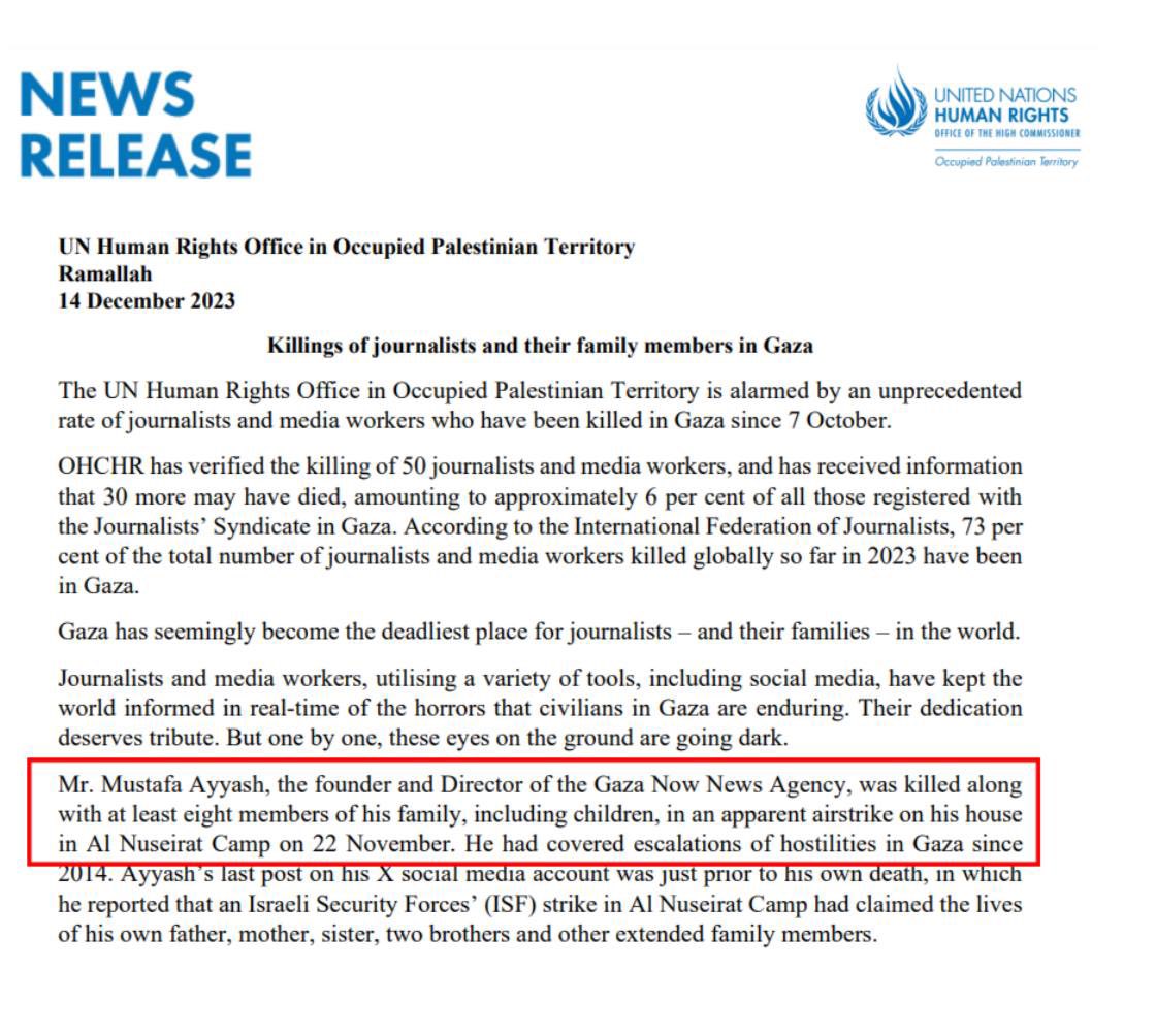 NEWS RELEASE UNITED NATIONS HUMAN RIGHTS OFFICE OF THE HIGH COMMISSIONER Occupied Palestinian Teritory UN Human Rights Office in Occupied Palestinian Territory Ramallah 14 December 2023 Killings of journalists and their family members in Gaza The UN Human Rights Office in Occupied Palestinian Territory is alarmed by an unprecedented rate of journalists and media workers who have been killed in Gaza since 7 October. OHCHR has verified the killing of 50 journalists and media workers, and has received information that 30 more may have died, amounting to approximately 6 per cent of all those registered with the Journalists' Syndicate in Gaza. According to the International Federation of Journalists, 73 per cent of the total number of journalists and media workers killed globally so far in 2023 have been in Gaza. Gaza has seemingly become the deadliest place for journalists - and their families - in the world. Journalists and media workers, utilising a variety of tools, including social media, have kept the world informed in real-time of the horrors that civilians in Gaza are enduring. Their dedication deserves tribute. But one by one, these eyes on the ground are going dark. Mr. Mustafa Ayyash, the founder and Director of the Gaza Now News Agency, was killed along with at least eight members of his family, including children, in an apparent airstrike on his house in Al Nuseirat Camp on 22 November. He had covered escalations of hostilities in Gaza since 2014. Ayyash's last post on his X social media account was just prior to his own death, in which he reported that an Israeli Security Forces' (ISF) strike in Al Nuseirat Camp had claimed the lives of his own father, mother, sister, two brothers and other extended family members.