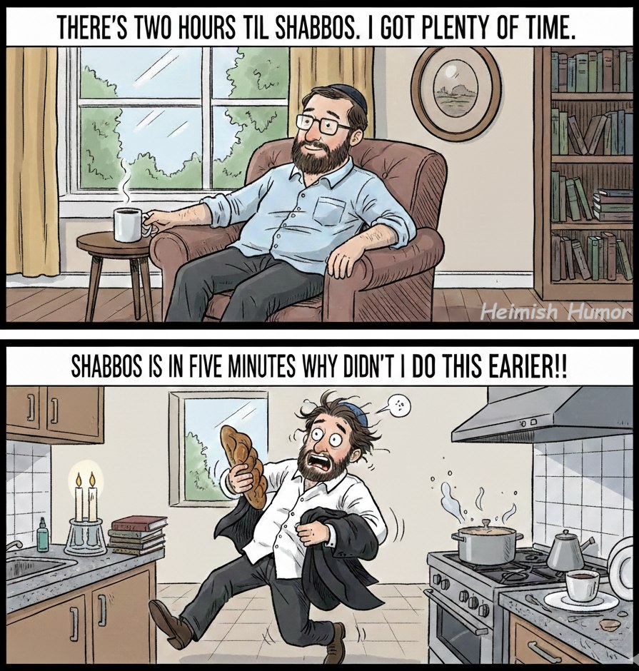 THERE'S TWO HOURS TIL SHABBOS. I GOT PLENTY OF TIME. Heimish Humor SHABBOS IS IN FIVE MINUTES WHY DIDN'T I DO THIS EARIER!! ]