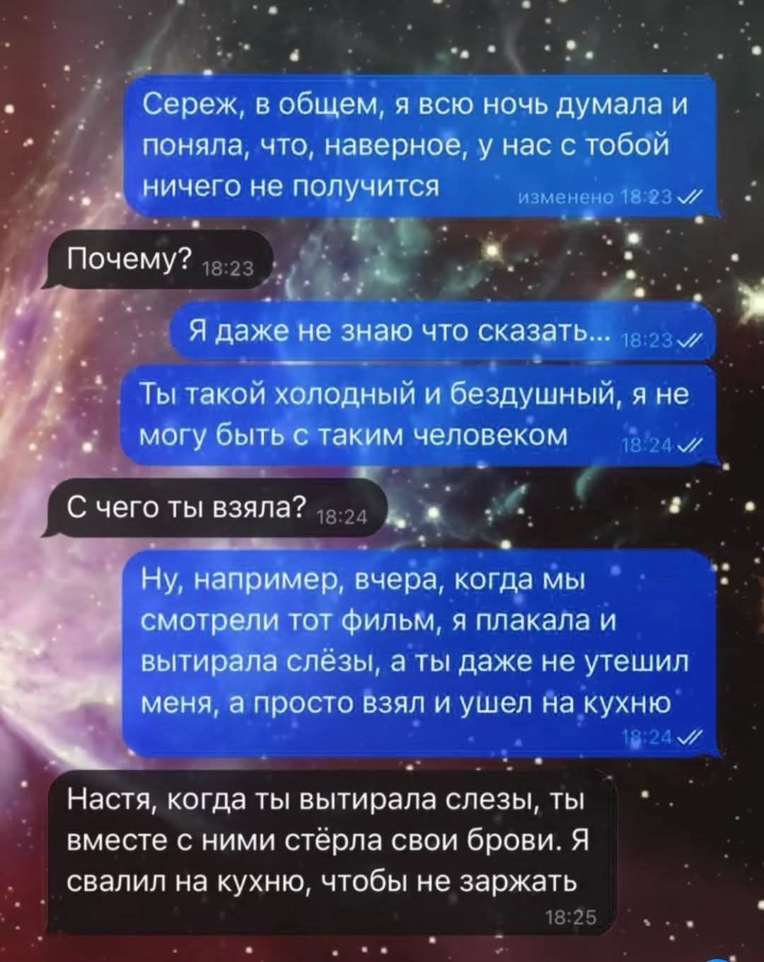 Сереж, в общем, я всю ночь думала и поняла, что, наверное, у нас с тобой ничего не получится изменено 18:23 // Почему? 18:23 Я даже не знаю что сказать... 18:23 // Ты такой холодный и бездушный, я не могу быть с таким человеком 18:24 Jl С чего ты взяла? 18:24 Ну, например, вчера, когда мы смотрели тот фильм, я плакала и вытирала слёзы, а ты даже не утешил меня, а просто взял и ушел на кухню 18:24 // Настя, когда ты вытирала слезы, ты вместе с ними стёрла свои брови. Я свалил на кухню, чтобы не заржать 18:25 &bull;