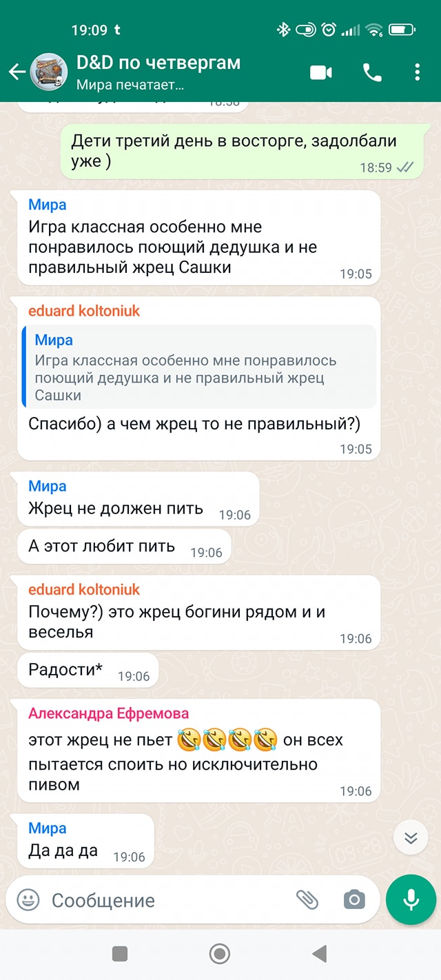 19:09 t D&D по четвергам Мира печатает... * Дети третий день в восторге, задолбали уже ) 18:59 V/ Мира Игра классная особенно мне понравилось поющий дедушка и не правильный жрец Сашки 19:05 eduard koltoniuk Мира Игра классная особенно мне понравилось поющий дедушка и не правильный жрец Сашки Спасибо) а чем жрец то не правильный?) 19:05 Мира Жрец не должен пить 19:06 А этот любит пить 19:06 eduard koltoniuk Почему?) это жрец богини рядом и и веселья Радости* 19:06 Александра Ефремова этот жрец не пьет он всех пытается споить но исключительно ПИВОМ Мира Да да да 19:06 Сообщение 19:06 19:06
