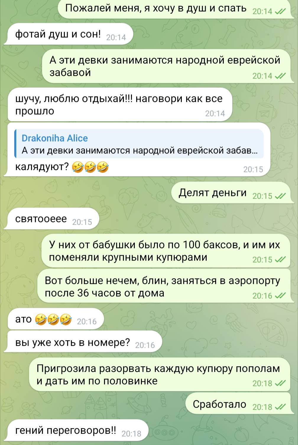 Пожалей меня, я хочу в душ и спать 20:14 л/ фотай душ и сон! 20:14 А эти девки занимаются народной еврейской забавой 20:14 J/ шучу, люблю отдыхай!!! наговори как все прошло 20:14 Drakoniha Alice А эти девки занимаются народной еврейской забав... калядуют? 20:15 Делят деньги 20:15 J/ святооеее 20:15 У них от бабушки было по 100 баксов, и им их поменяли крупными купюрами 20:15 Вот больше нечем, блин, заняться в аэропорту после 36 часов от дома 20:16 J ато 20:16 вы уже хоть в номере? 20:16 Пригрозила разорвать каждую купюру пополам и дать им по половинке 20:18 Сработало 20:18 JI гений переговоров!! 20:18