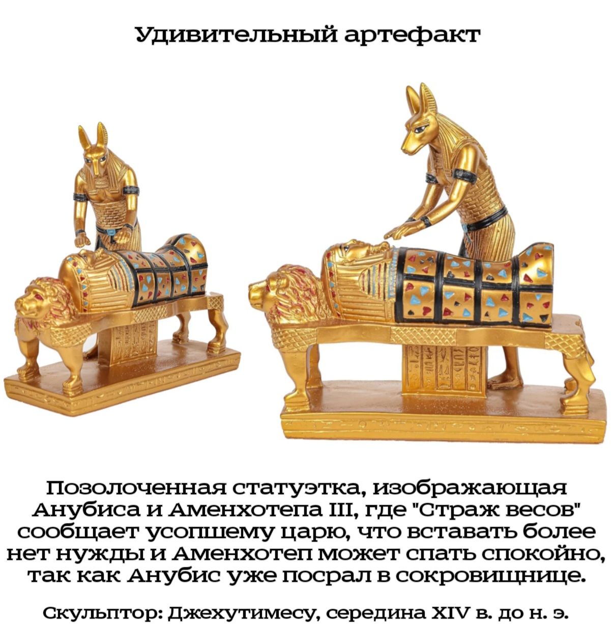 Удивительный артефакт Позолоченная статуэтка, изображающая Анубиса и Аменхотепа III, где "Страж весов" сообщает усопшему царю, что вставать более нет нужды и Аменхотеп может спать спокойно, так как Анубис уже посрал в сокровищнице. Скульптор: Джехутимесу, середина XIV в. до н. э.