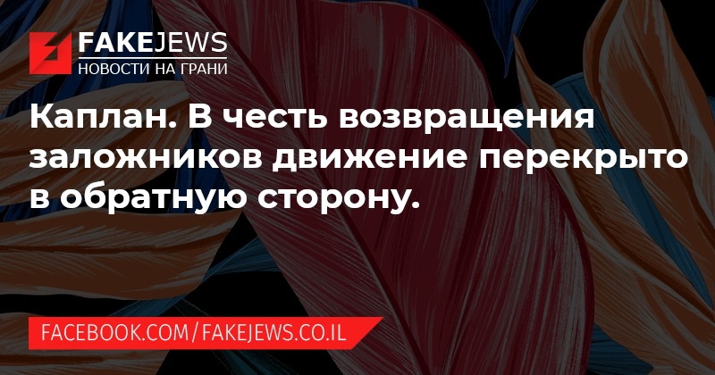 FAKEJEWS НОВОСТИ НА ГРАНИ Каплан. В честь возвращения заложников движение перекрыто в обратную сторону. FACEBOOK.COM/FAKEJEWS.CO.IL