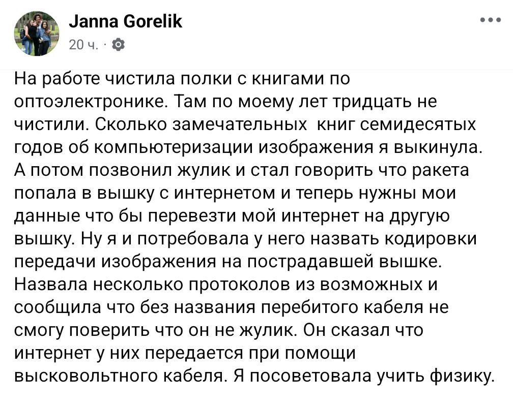 Janna Gorelik 20 ч. - На работе чистила полки с книгами по оптоэлектронике. Там по моему лет тридцать не чистили. Сколько замечательных книг семидесятых годов об компьютеризации изображения я выкинула. А потом позвонил жулик и стал говорить что ракета попала в вышку с интернетом и теперь нужны мои данные что бы перевезти мой интернет на другую вышку. Ну я и потребовала у него назвать кодировки передачи изображения на пострадавшей вышке. Назвала несколько протоколов из возможных и сообщила что без названия перебитого кабеля не смогу поверить что он не жулик. Он сказал что интернет у них передается при помощи высковольтного кабеля. Я посоветовала учить физику.