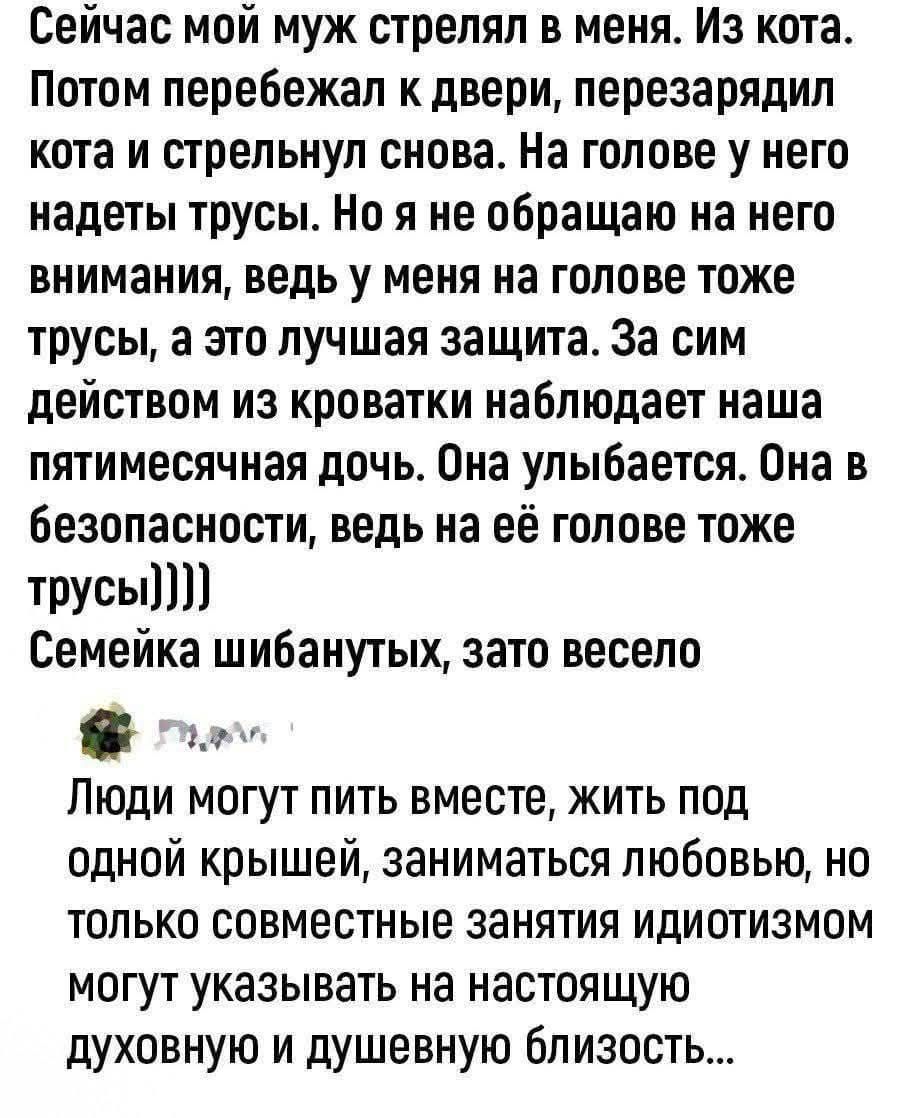 Сейчас мой муж стрелял в меня. Из кота. Потом перебежал к двери, перезарядил кота и стрельнул снова. На голове у него надеты трусы. Но я не обращаю на него внимания, ведь у меня на голове тоже трусы, а это лучшая защита. За сим действом из кроватки наблюдает наша пятимесячная дочь. Она улыбается. Она в безопасности, ведь на её голове тоже трусы))))) Семейка шибанутых, зато весело Люди могут пить вместе, жить под одной крышей, заниматься любовью, но только совместные занятия идиотизмом могут указывать на настоящую духовную и душевную близость...