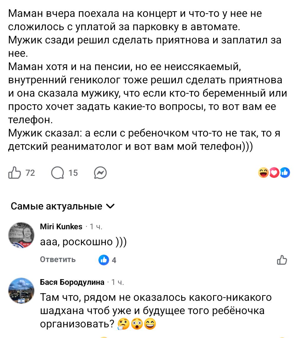 Маман вчера поехала на концерт и что-то у нее не сложилось с уплатой за парковку в автомате. Мужик сзади решил сделать приятнова и заплатил за нее. Маман хотя и на пенсии, но ее неиссякаемый, внутренний гениколог тоже решил сделать приятнова и она сказала мужику, что если кто-то беременный или просто хочет задать какие-то вопросы, то вот вам ее телефон. Мужик сказал: а если с ребеночком что-то не так, то я детский реаниматолог и вот вам мой телефон))) 72 15 Самые актуальные v Miri Kunkes &bull; 1ч. ада, роскошно ))) Ответить 4 Бася Бородулина &bull; 1 ч. Там что, рядом не оказалось какого-никакого шадхана чтоб уже и будущее того ребёночка организовать?