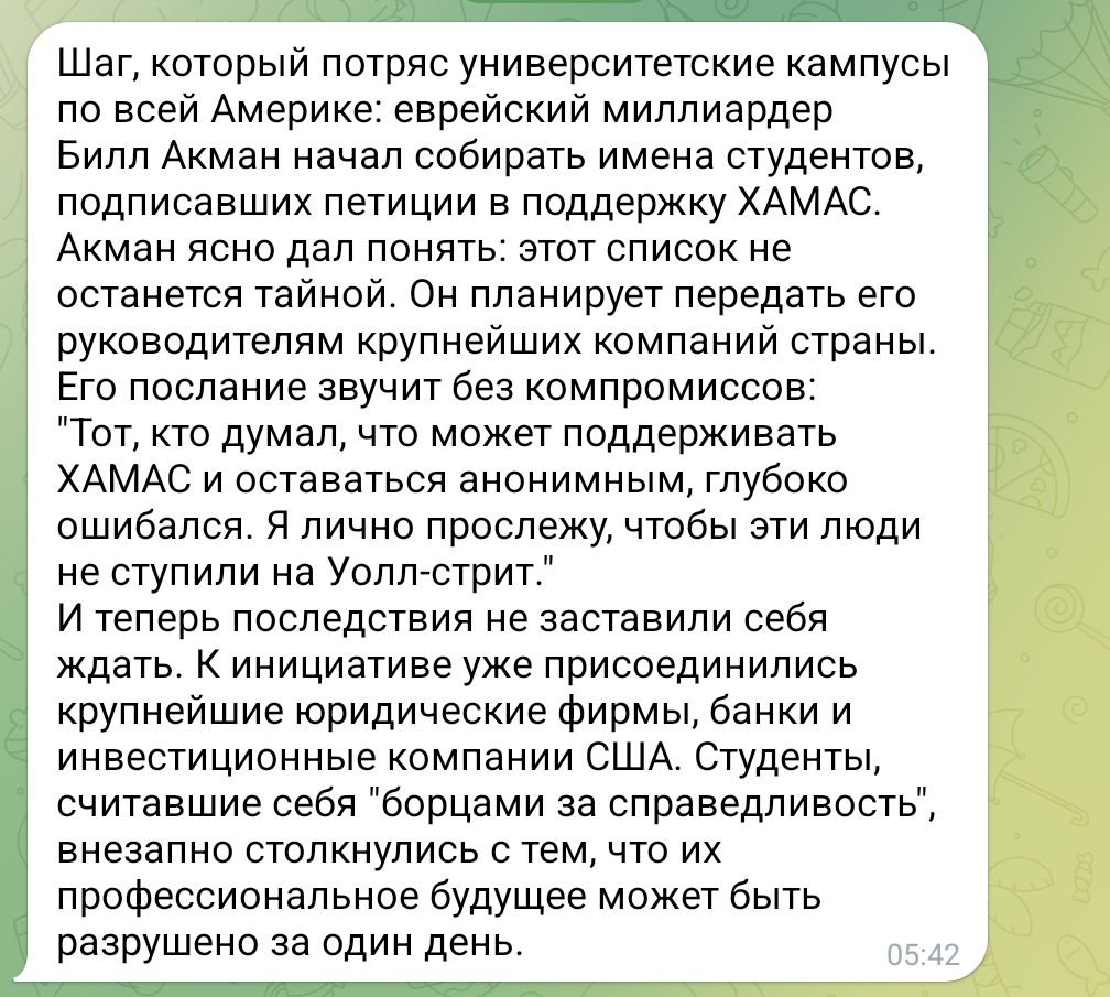 Шаг, который потряс университетские кампусы по всей Америке: еврейский миллиардер Билл Акман начал собирать имена студентов, подписавших петиции в поддержку ХАМАС. Акман ясно дал понять: этот список не останется тайной. Он планирует передать его руководителям крупнейших компаний страны. Его послание звучит без компромиссов: "Тот, кто думал, что может поддерживать ХАМАС и оставаться анонимным, глубоко ошибался. Я лично прослежу, чтобы эти люди не ступили на Уолл-стрит." И теперь последствия не заставили себя ждать. К инициативе уже присоединились крупнейшие юридические фирмы, банки и инвестиционные компании США. Студенты, считавшие себя "борцами за справедливость", внезапно столкнулись с тем, что их профессиональное будущее может быть разрушено за один день. 05:42