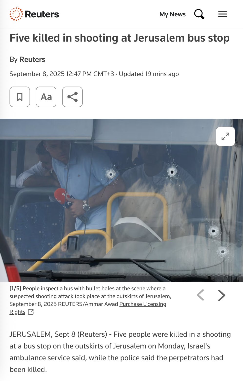 Reuters My News Five killed in shooting at Jerusalem bus stop By Reuters September 8, 2025 12:47 PM GMT+3 • Updated 19 mins ago [1/5] People inspect a bus with bullet holes at the scene where a suspected shooting attack took place at the outskirts of Jerusalem, September 8, 2025 REUTERS/Ammar Awad Purchase Licensing Rights C JERUSALEM, Sept 8 (Reuters) - Five people were killed in a shooting at a bus stop on the outskirts of Jerusalem on Monday, Israel's ambulance service said, while the police said the perpetrators had been killed.