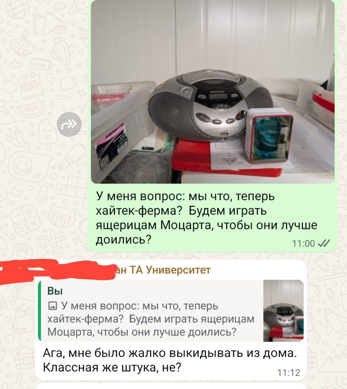 EUV o ARTECH У меня вопрос: мы что, теперь хайтек-ферма? Будем играть ящерицам Моцарта, чтобы они лучше доились? 11:00 V ан ТА Университет Вы У меня вопрос: мы что, теперь хайтек-ферма? Будем играть ящерицам Моцарта, чтобы они лучше доились? Ага, мне было жалко выкидывать из дома. Классная же штука, не? 11:12