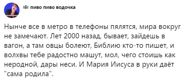 ил пиво пиво водочка Нынче все в метро в телефоны пялятся, мира вокруг не замечают. Лет 2000 назад, бывает, зайдешь в вагон, а там овцы болеют, Библию кто-то пишет, и волхвы тебе радостно машут, мол, чего стоишь как неродной, дары неси. И Мария Иисуса в руки даёт "сама родила".
