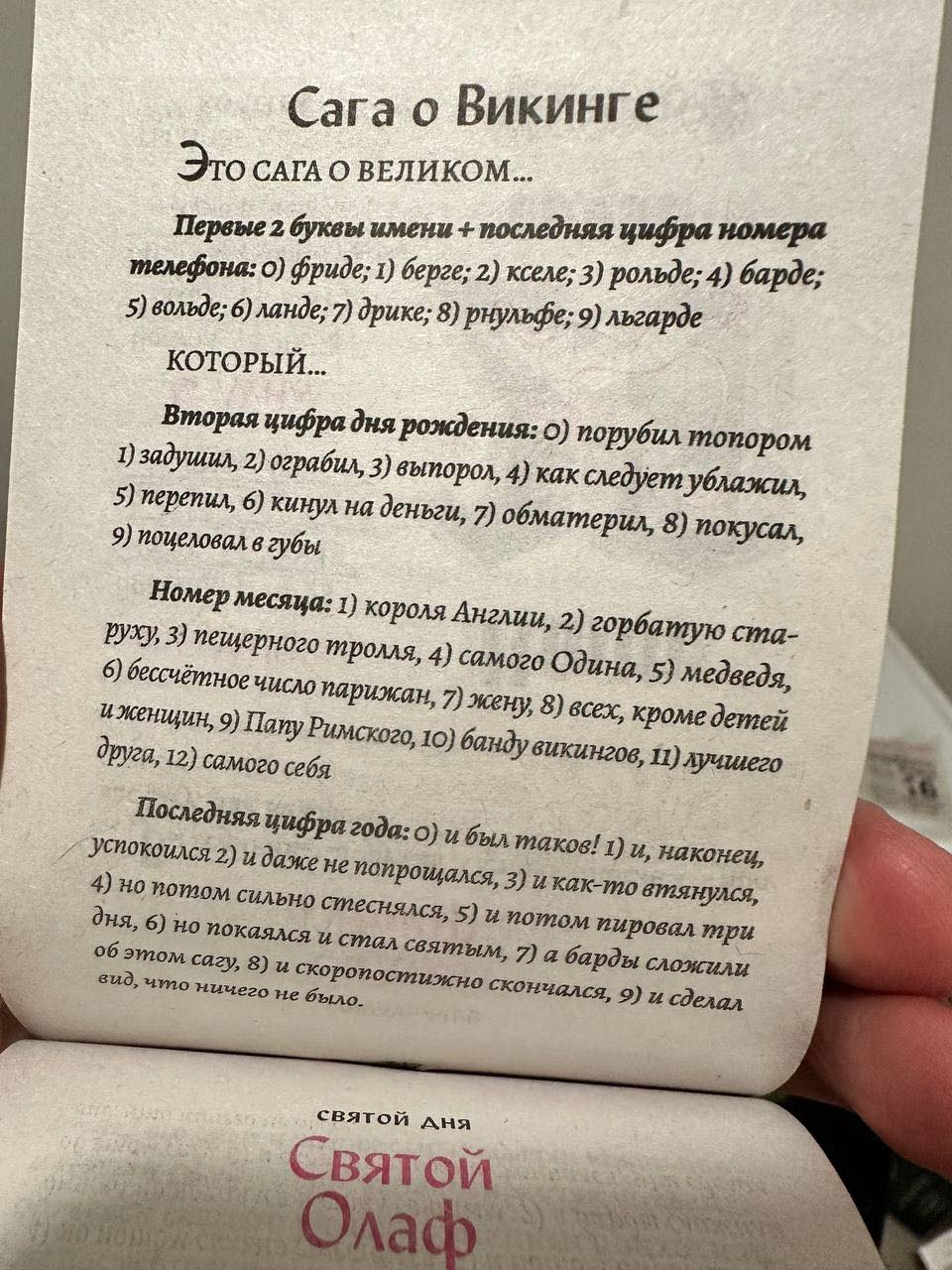 Сага о Викинге ЭтО САГА О ВЕЛИКОМ... Первые 2 буквы имени + последняя цифра номера телефона: о) фриде; 1) берге; 2) кселе; 3) рольде; 4) барде; 5) вольде; 6) ланде; 7) дрике; 8) рнульфе; 9) льгарде КОТОРЫЙ... Вторая цифра дня рождения: о) порубил топором 1) задушил, 2) ограбил, 3) выпорол, 4) как следует ублажил, 5) перепил, 6) кинул на деньги, 7) обматерил, 8) покусал, 9) поцеловал в губы Номер месяца: 1) короля Англии, 2) горбатую ста- руху, 3) пещерного тролля, 4) самого Одина, 5) медведя, 6) бессчётное число парижан, 7) жену, 8) всех, кроме детей и женщин, 9) Папу Римского, 10) банду викингов, 11) лучшего друга, 12) самого себя Последняя цифра года: о) и был таков! 1) и, наконец, успокоился 2) и даже не попрощался, 3) и как-то втянулся, 4) но потом сильно стеснялся, 5) и потом пировал три дня, 6) но покаялся и стал святым, 7) а барды сложили об этом сагу, 8) и скоропостижно скончался, 9) и сделал вид, что ничего не было. святой дня Святой Олаф
