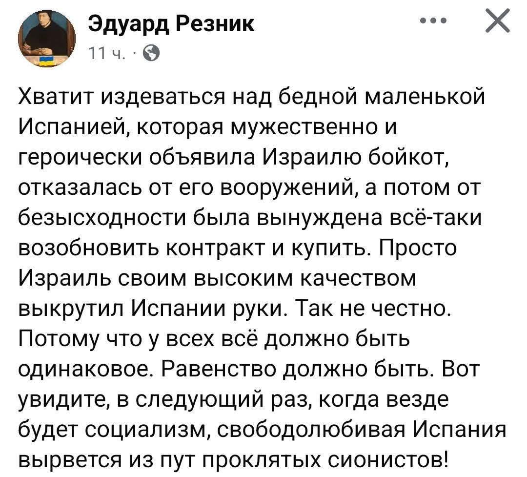 Эдуард Резник • 11 ч. • Хватит издеваться над бедной маленькой Испанией, которая мужественно и героически объявила Израилю бойкот, отказалась от его вооружений, а потом от безысходности была вынуждена всё-таки возобновить контракт и купить. Просто Израиль своим высоким качеством выкрутил Испании руки. Так не честно. Потому что у всех всё должно быть одинаковое. Равенство должно быть. Вот увидите, в следующий раз, когда везде будет социализм, свободолюбивая Испания вырвется из пут проклятых сионистов!