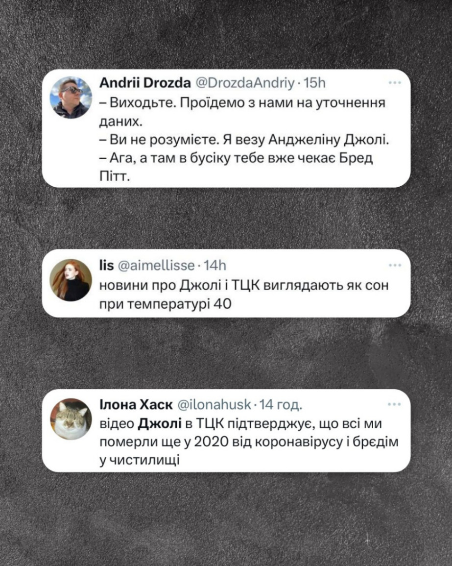 Andrii Drozda @DrozdaAndriy • 15h - Виходьте. Проїдемо з нами на уточнення даних. - Ви не розумієте. Я везу Анджеліну Джолі. - Ага, а там в бусіку тебе вже чекає Бред Пітт. lis @aimellisse • 14h новини про Джолі і ТЦК виглядають як сон при температурі 40 Ілона Хаск @ilonahusk • 14 год. відео Джолі в ТЦК підтверджує, що всі ми померли ще у 2020 від коронавірусу і брєдім у чистилищі