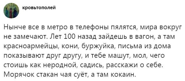 кровьтополей Нынче все в метро в телефоны пялятся, мира вокруг не замечают. Лет 100 назад зайдешь в вагон, а там красноармейцы, кони, буржуйка, письма из дома показывают друг другу, и тебе машут, мол, чего стоишь как неродной, садись, расскажи о себе. Морячок стакан чая суёт, а там кокаин.