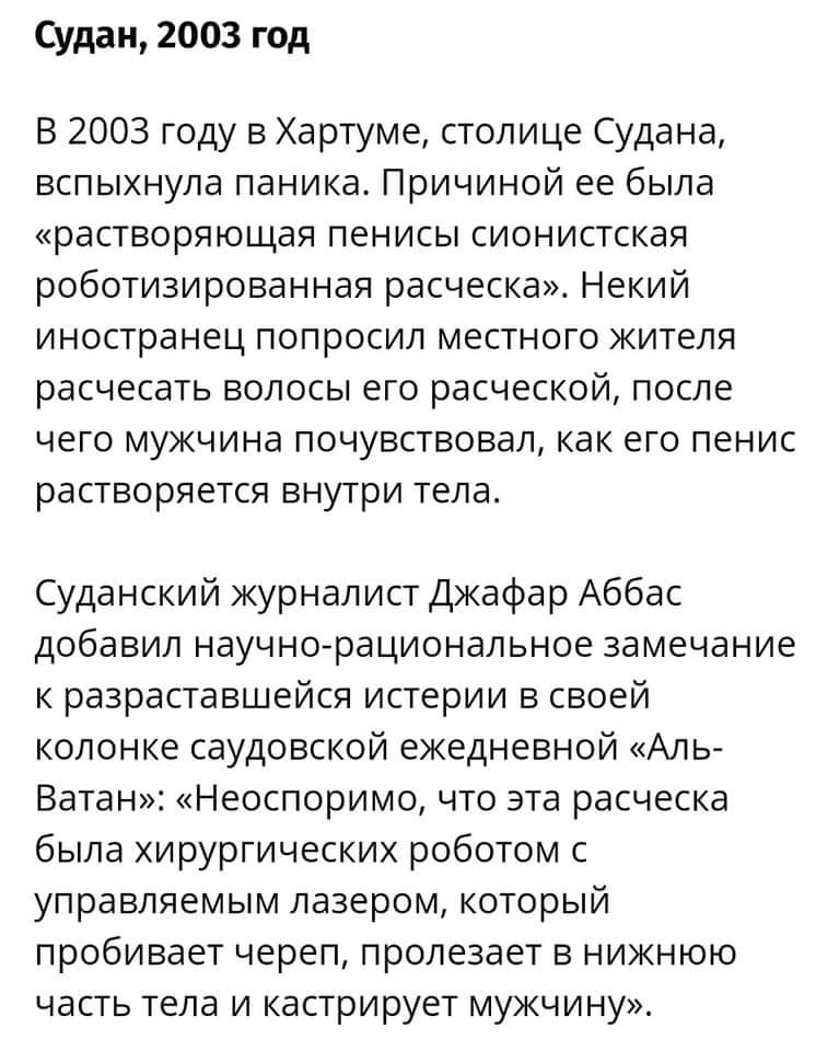 Судан, 2003 год В 2003 году в Хартуме, столице Судана, вспыхнула паника. Причиной ее была &laquo;растворяющая пенисы сионистская роботизированная расческа&raquo;. Некий иностранец попросил местного жителя расчесать волосы его расческой, после чего мужчина почувствовал, как его пенис растворяется внутри тела. Суданский журналист Джафар Аббас добавил научно-рациональное замечание к разраставшейся истерии в своей колонке саудовской ежедневной &laquo;Аль- Ватан&raquo;: &laquo;Неоспоримо, что эта расческа была хирургических роботом с управляемым лазером, который пробивает череп, пролезает в нижнюю часть тела и кастрирует мужчину&raquo;.