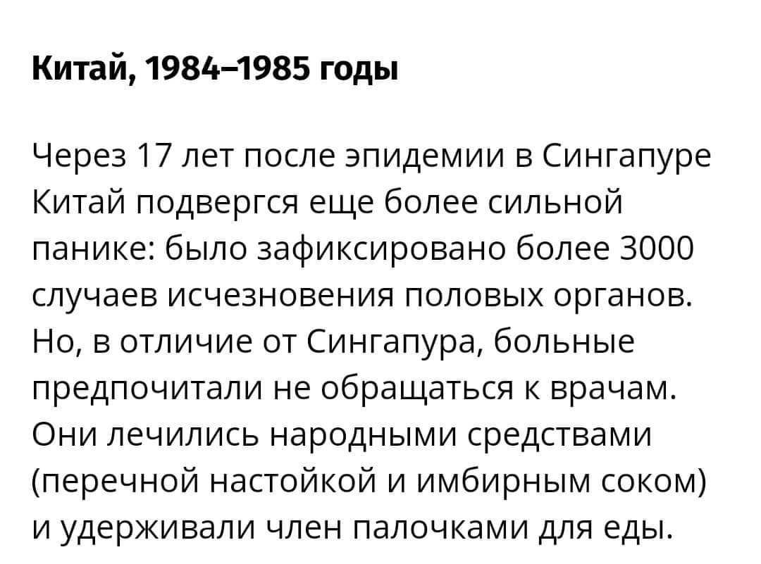 Китай, 1984-1985 годы Через 17 лет после эпидемии в Сингапуре Китай подвергся еще более сильной панике: было зафиксировано более 3000 случаев исчезновения половых органов. Но, в отличие от Сингапура, больные предпочитали не обращаться к врачам. Они лечились народными средствами (перечной настойкой и имбирным соком) и удерживали член палочками для еды.