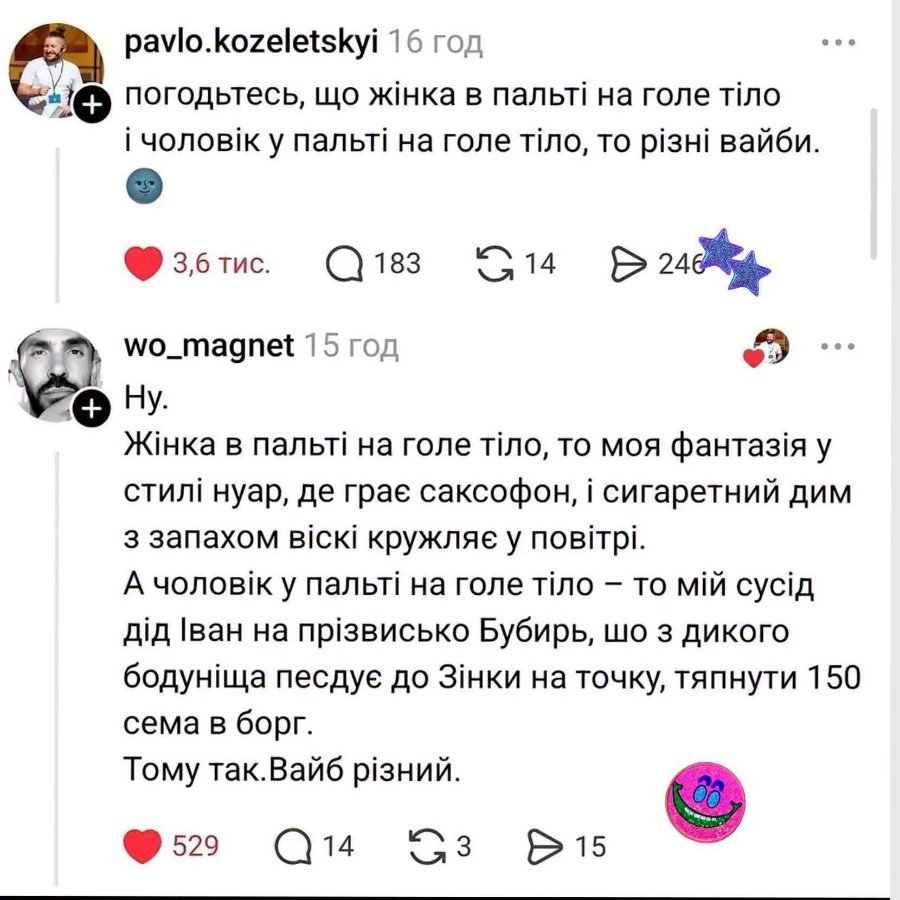 + pavlo.kozeletskyi 16 год погодьтесь, що жінка в пальті на голе тіло і чоловік у пальті на голе тіло, то різні вайби. &bull; 3,6 тис. Q 183 G14 246 wo_magnet 15 год + Hy. Жінка в пальті на голе тіло, то моя фантазія у стилі нуар, де грає саксофон, і сигаретний дим з запахом віскі кружляє у повітрі. А чоловік у пальті на голе тіло - то мій сусід дід Іван на прізвисько Бубирь, шо з дикого бодуніща песдує до Зінки на точку, тяпнути 150 сема в борг. Тому так. Вайб різний. 529 Q14 G3 & 15