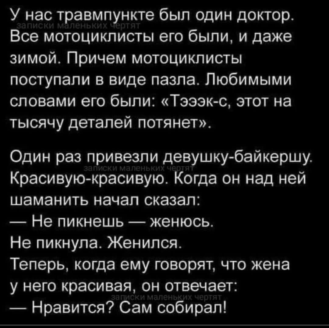 У нас травмпункте был один доктор. записки маленьких чертят Все мотоциклисты его были, и даже зимой. Причем мотоциклисты поступали в виде пазла. Любимыми словами его были: &laquo;Тэээк-с, этот на тысячу деталей потянет&raquo;. Один раз привезли девушку-байкершу. записки маленьких чес Красивую-красивую. Когда он над ней шаманить начал сказал: - Не пикнешь - женюсь. Не пикнула. Женился. Теперь, когда ему говорят, что жена у него красивая, он отвечает: записки маленьких чертят &mdash; Нравится? Сам собирал!