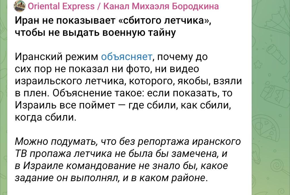 Oriental Express / Канал Михаэля Бородкина Иран не показывает «сбитого летчика», чтобы не выдать военную тайну Иранский режим объясняет, почему до сих пор не показал ни фото, ни видео израильского летчика, которого, якобы, взяли в плен. Объяснение такое: если показать, то Израиль все поймет - где сбили, как сбили, когда сбили. Можно подумать, что без репортажа иранского ТВ пропажа летчика не была бы замечена, и в Израиле командование не знало бы, какое задание он выполнял, и в каком районе.