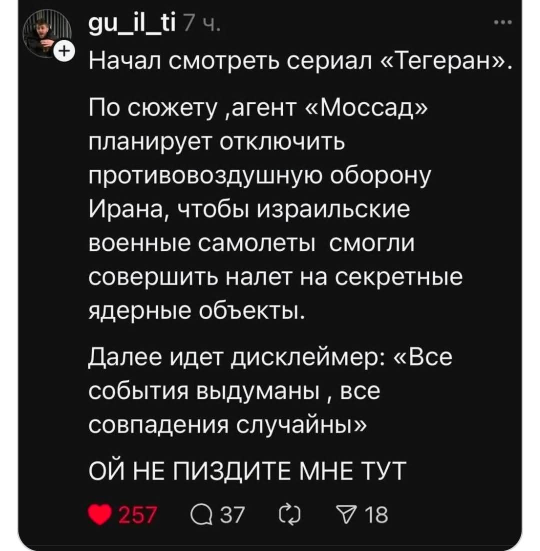 + gu_il_ti 7 ч. Начал смотреть сериал &laquo;Тегеран&raquo;. По сюжету ,агент &laquo;Моссад&raquo; планирует отключить противовоздушную оборону Ирана, чтобы израильские военные самолеты смогли совершить налет на секретные ядерные объекты. Далее идет дисклеймер: &laquo;Все события выдуманы , все совпадения случайны&raquo; ОЙ НЕ ПИЗДИТЕ МНЕ ТУТ &bull; 257 Q 37 V 18