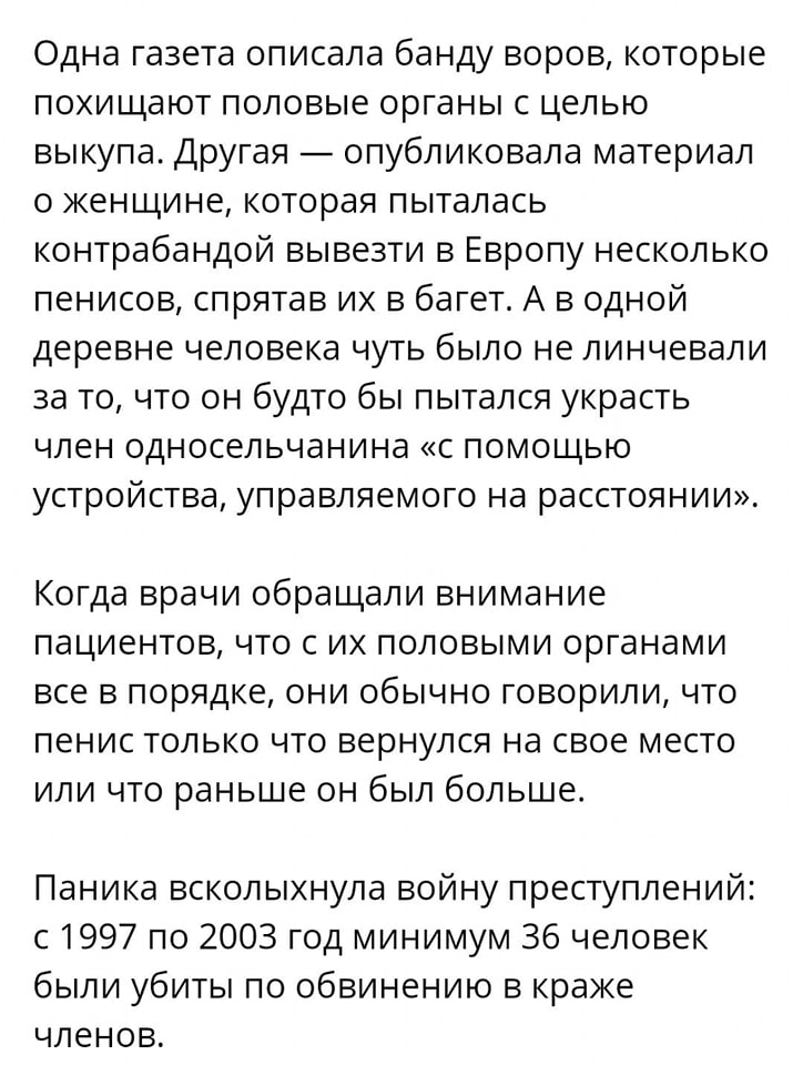 Одна газета описала банду воров, которые похищают половые органы с целью выкупа. Другая &mdash; опубликовала материал о женщине, которая пыталась контрабандой вывезти в Европу несколько пенисов, спрятав их в багет. А в одной деревне человека чуть было не линчевали за то, что он будто бы пытался украсть член односельчанина &laquo;с помощью устройства, управляемого на расстоянии&raquo;. Когда врачи обращали внимание пациентов, что с их половыми органами все в порядке, они обычно говорили, что пенис только что вернулся на свое место или что раньше он был больше. Паника всколыхнула войну преступлений: с 1997 по 2003 год минимум 36 человек были убиты по обвинению в краже членов.