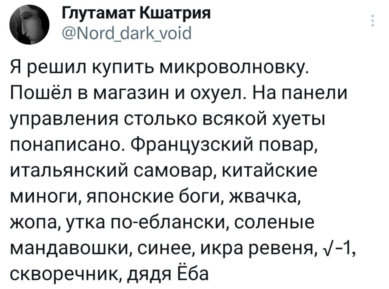 Глутамат Кшатрия @Nord_dark_void Я решил купить микроволновку. Пошёл в магазин и охуел. На панели управления столько всякой хуеты понаписано. Французский повар, итальянский самовар, китайские миноги, японские боги, жвачка, жопа, утка по-еблански, соленые мандавошки, синее, икра ревеня, v-1, скворечник, дядя Ёба