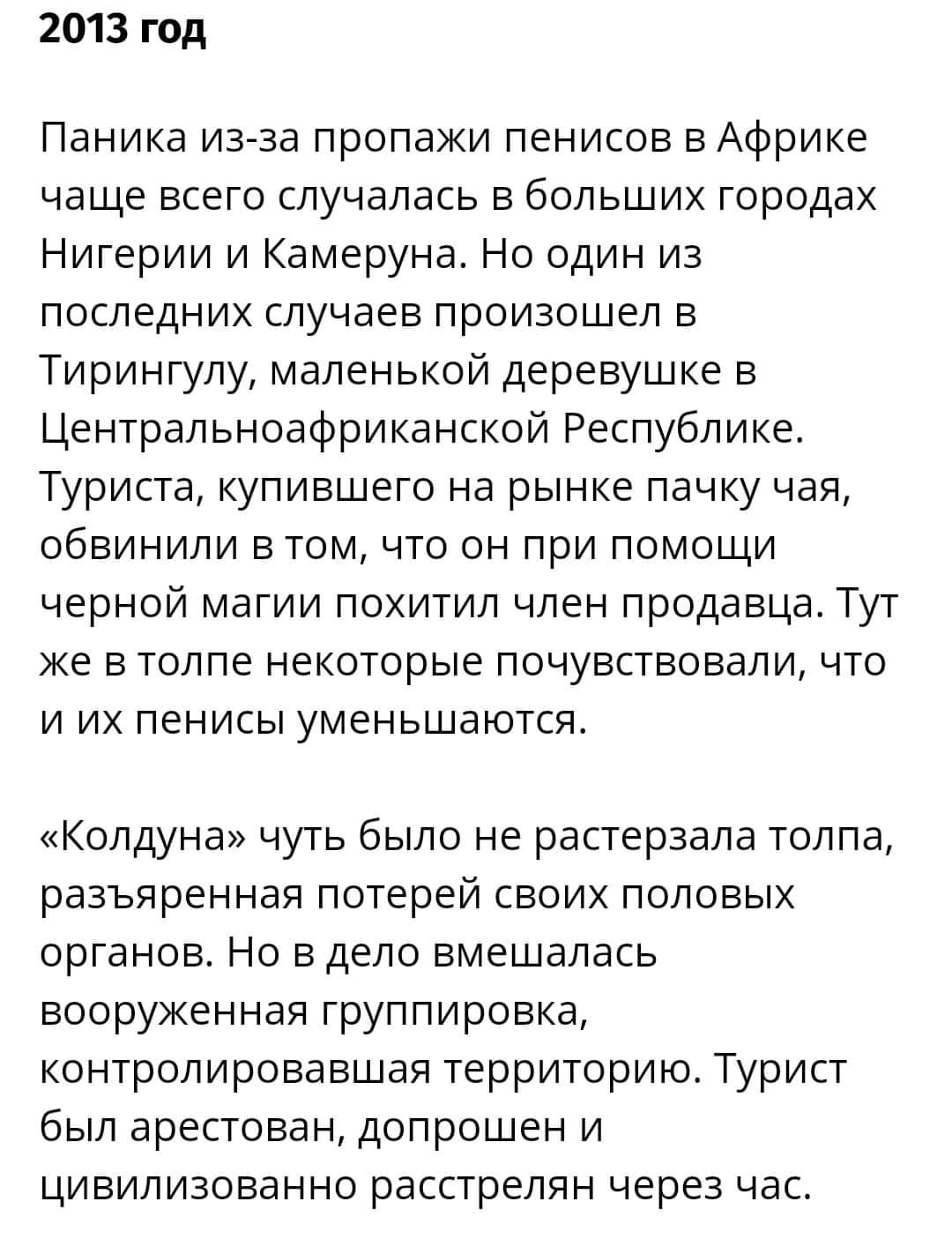 2013 год Паника из-за пропажи пенисов в Африке чаще всего случалась в больших городах Нигерии и Камеруна. Но один из последних случаев произошел в Тирингулу, маленькой деревушке в Центральноафриканской Республике. Туриста, купившего на рынке пачку чая, обвинили в том, что он при помощи черной магии похитил член продавца. Тут же в толпе некоторые почувствовали, что и их пенисы уменьшаются. &laquo;Колдуна&raquo; чуть было не растерзала толпа, разъяренная потерей своих половых органов. Но в дело вмешалась вооруженная группировка, контролировавшая территорию. Турист был арестован, допрошен и цивилизованно расстрелян через час.