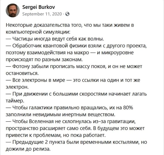 Sergei Burkov September 11, 2020 &bull; S Некоторые доказательства того, что мы таки живем в компьютерной симуляции: - Частицы иногда ведут себя как волны. - Обработчик квантовой физики взяли с другого проекта, поэтому взаимодействия на макро &mdash; и микроуровне происходят по разным законам. &mdash; Фотону забыли прописать массу покоя, и он не может остановиться. - Все электроны в мире - это ссылки на один и тот же электрон. &mdash; При движении с большими скоростями начинает лагать таймер. &mdash; Чтобы галактики правильно вращались, их на 80% заполнили невидимым инертным веществом. - Чтобы Вселенная не слонулась из-за гравитации, пространство расширяет само себя. В будущем это может привести к проблемам, но пока работает. &mdash; Предыдущие 2 пункта были временными костылями, но дожили до релиза.