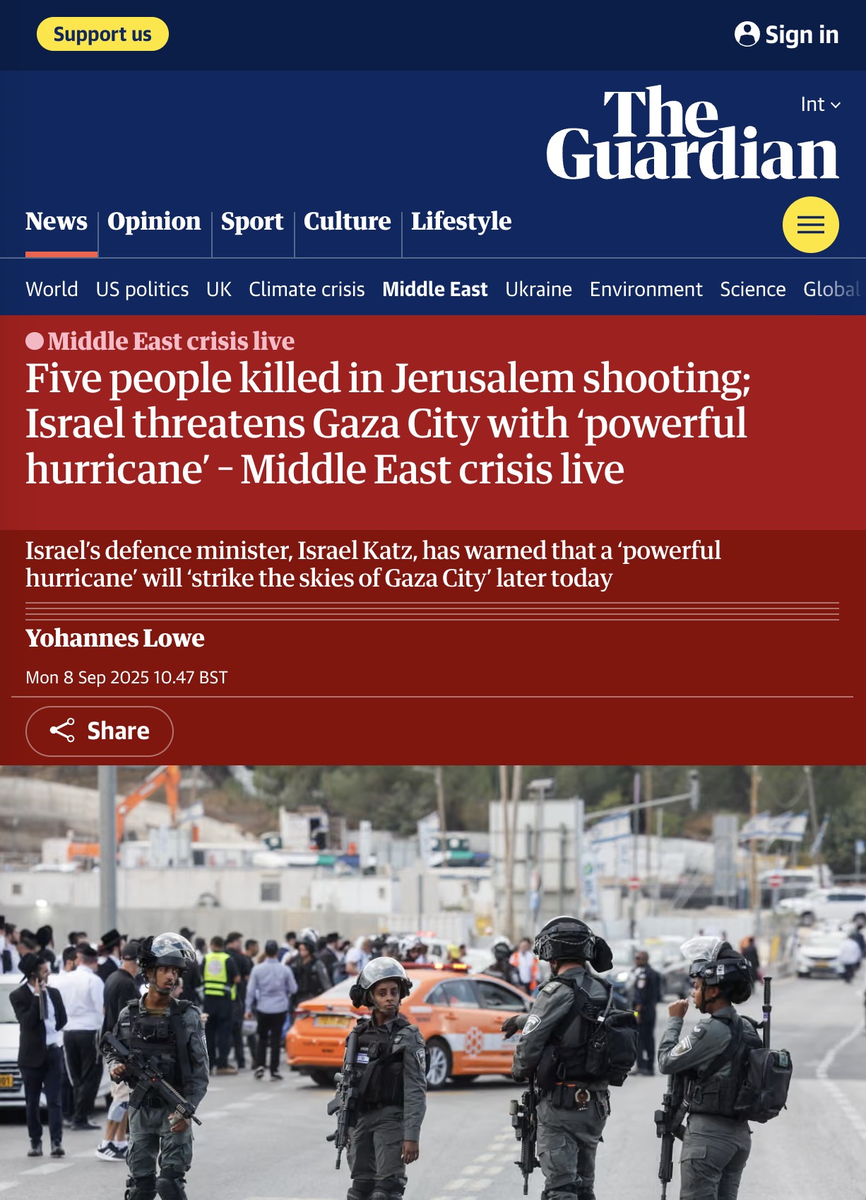 Support us • Sign in Int v The Guardian News Opinion Sport Culture Lifestyle World US politics UK Climate crisis Middle East Ukraine Environment Science Globa • Middle East crisis live Five people killed in Jerusalem shooting; Israel threatens Gaza City with 'powerful hurricane' - Middle East crisis live Israel's defence minister, Israel Katz, has warned that a 'powerful hurricane' will 'strike the skies of Gaza City' later today Yohannes Lowe Mon 8 Sep 2025 10.47 BST & Share