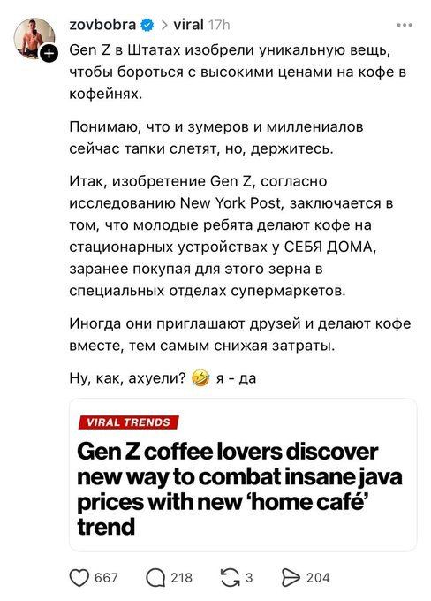 zovbobra @ › viral 17h Gen Z в Штатах изобрели уникальную вещь, чтобы бороться с высокими ценами на кофе в кофейнях. Понимаю, что и зумеров и миллениалов сейчас тапки слетят, но, держитесь. Итак, изобретение Gen Z, согласно исследованию New York Post, заключается в том, что молодые ребята делают кофе на стационарных устройствах у СЕБЯ ДОМА, заранее покупая для этого зерна в специальных отделах супермаркетов. Иногда они приглашают друзей и делают кофе вместе, тем самым снижая затраты. Ну, как, ахуели? я - да VIRAL TRENDS Gen Z coffee lovers discover new way to combat insane java prices with new 'home café' trend 667 218 204