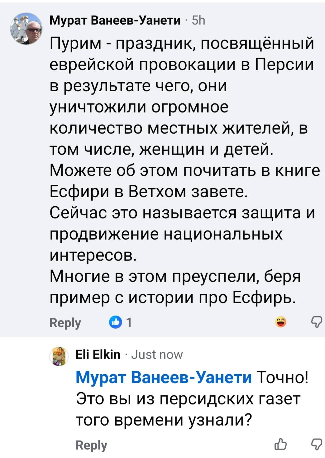 Мурат Ванеев-Уанети &bull; 5h Пурим - праздник, посвящённый еврейской провокации в Персии в результате чего, они уничтожили огромное количество местных жителей, в том числе, женщин и детей. Можете об этом почитать в книге Есфири в Ветхом завете. Сейчас это называется защита и продвижение национальных интересов. Многие в этом преуспели, беря пример с истории про Есфирь. Reply &bull; 1 Eli Elkin&bull; Just now Мурат Ванеев-Уанети Точно! Это вы из персидских газет того времени узнали? Reply