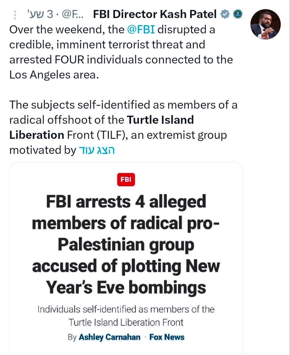 'y 3 &bull; @F.. FBI Director Kash Patel * Over the weekend, the @FBI disrupted a credible, imminent terrorist threat and arrested FOUR individuals connected to the Los Angeles area. The subjects self-identified as members of a radical offshoot of the Turtle Island Liberation Front (TILF), an extremist group motivated by TIy AYn FBI arrests 4 alleged members of radical pro- Palestinian group accused of plotting New Year's Eve bombings Individuals self-identified as members of the Turtle Island Liberation Front By Ashley Carnahan &bull; Fox News