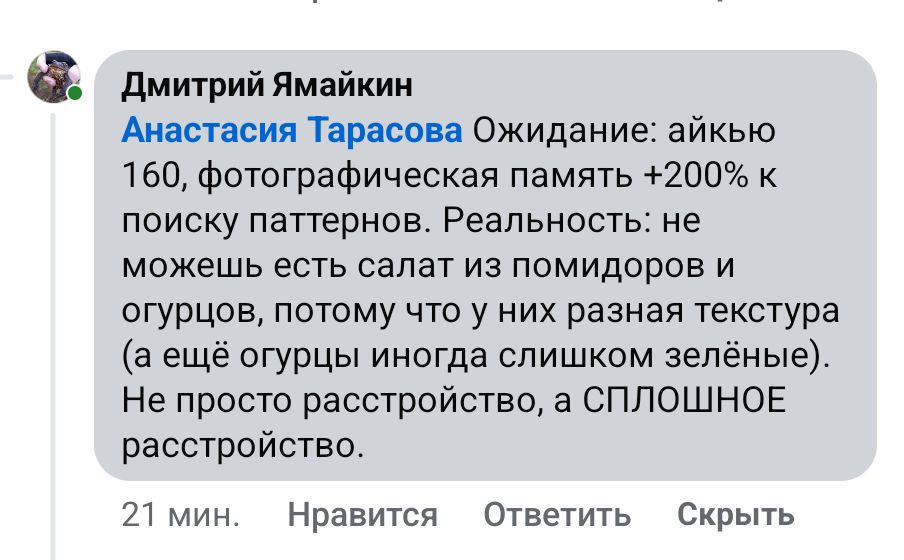 Дмитрий Ямайкин Анастасия Тарасова Ожидание: айкью 160, фотографическая память +200% к поиску паттернов. Реальность: не можешь есть салат из помидоров и огурцов, потому что у них разная текстура (а ещё огурцы иногда слишком зелёные). Не просто расстройство, а СПЛОШНОЕ расстройство. 21 мин. Нравится Ответить Скрыть