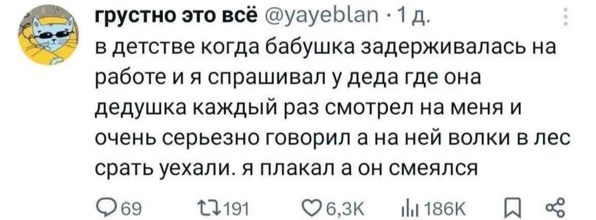 грустно это всё @yayeblan • 1 д. в детстве когда бабушка задерживалась на работе и я спрашивал у деда где она дедушка каждый раз смотрел на меня и очень серьезно говорил а на ней волки в лес срать уехали. я плакал а он смеялся 69 t7 191 6,3K ill 186K