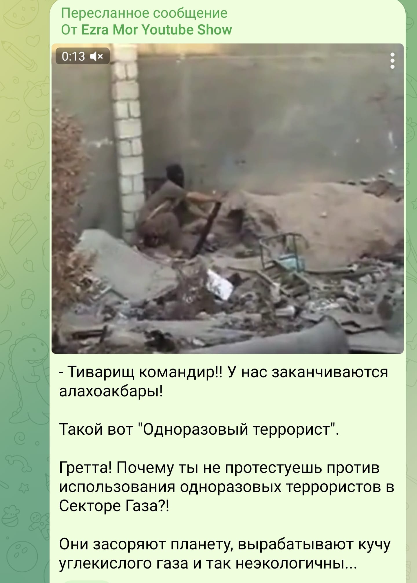 Пересланное сообщение От Ezra Mor Youtube Show 0:13 x - Тиварищ командир!! У нас заканчиваются алахоакбары! Такой вот "Одноразовый террорист" Гретта! Почему ты не протестуешь против использования одноразовых террористов в Секторе Газа?! Они засоряют планету, вырабатывают кучу углекислого газа и так неэкологичны...