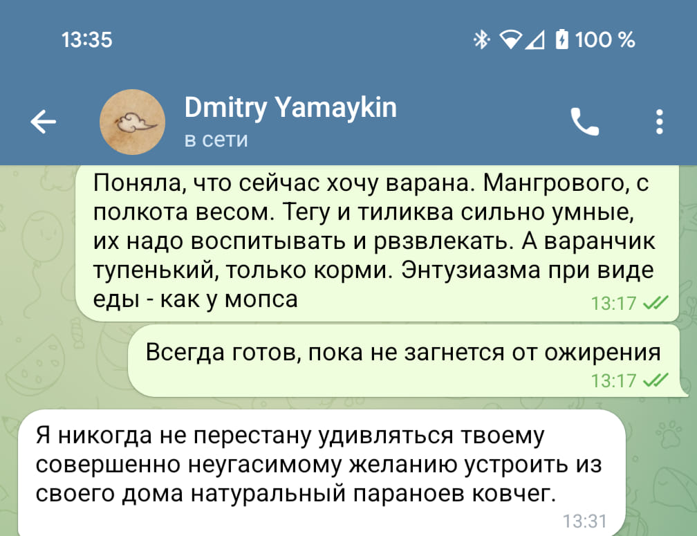 13:35 * D 100 % Dmitry Yamaykin в сети Поняла, что сейчас хочу варана. Мангрового, с полкота весом. Тегу и тиликва сильно умные, их надо воспитывать и рвзвлекать. А варанчик тупенький, только корми. Энтузиазма при виде еды - как у мопса 13:17 : Всегда готов, пока не загнется от ожирения 13:17 Я никогда не перестану удивляться твоему совершенно неугасимому желанию устроить из своего дома натуральный параноев ковчег. 13:31