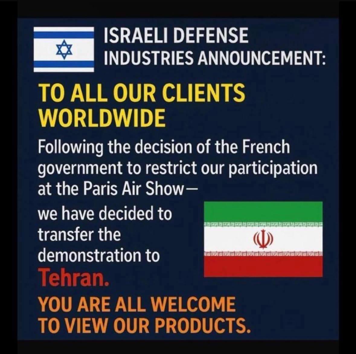 ISRAELI DEFENSE INDUSTRIES ANNOUNCEMENT: TO ALL OUR CLIENTS WORLDWIDE Following the decision of the French government to restrict our participation at the Paris Air Show- we have decided to transfer the demonstration to Tehran. YOU ARE ALL WELCOME TO VIEW OUR PRODUCTS.