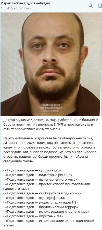 Израильские трудовыебудни 103,415 subscribers Израильские Трудовыебудни tome/Truelsrael Доктор Мухаммад Аазам, 34 года, работавший в больнице Сорока присягнул на верность ИГИЛ и просматривал в сети террористические материалы. На его мобильном устройстве была обнаружена папка, датированная 2024 годом, под названием &laquo;Подготовка ядов&raquo;, что, по словам высокопоставленного источника в расследовании, вызвало подозрение, что он планировал отравить пациентов. Среди прочего, были найдены следующие файлы: - &laquo;Подготовка ядов &mdash; курс по ядам&raquo; - &laquo;Подготовка ядов &mdash; подготовка рицина&raquo; - &laquo;Подготовка ядов &mdash; яд испорченного мяса&raquo; - &laquo;Подготовка ядов &mdash; простой способ приготовления ядовитого газа&raquo; - &laquo;Подготовка ядов &mdash; как бороться в одиночку&raquo; - &laquo;Подготовка ядов &mdash; яд хлороформа&raquo; - &laquo;Подготовка ядов &mdash; энциклопедия ядов 1-3&raquo; - &laquo;Подготовка ядов &mdash; биологический террор&raquo; - &laquo;Подготовка ядов &mdash; использование хлорного газа&raquo; - &laquo;Подготовка ядов - ипритный газ&raquo; - &laquo;Подготовка ядов &mdash; использование ядов в одиночной атаке&raquo;