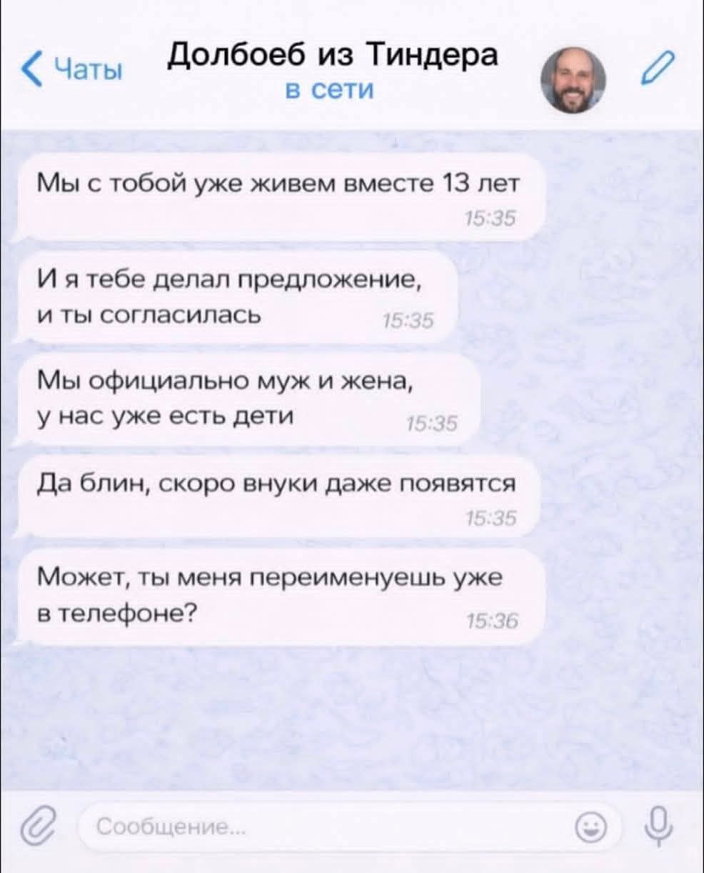 < Чаты Долбоеб из Тиндера в сети Мы с тобой уже живем вместе 13 лет 15:35 И я тебе делал предложение, и ты согласилась 15:35 Мы официально муж и жена, у нас уже есть дети 15:35 Да блин, скоро внуки даже появятся 15:35 Может, ты меня переименуешь уже в телефоне? 15:36 Сообщение...