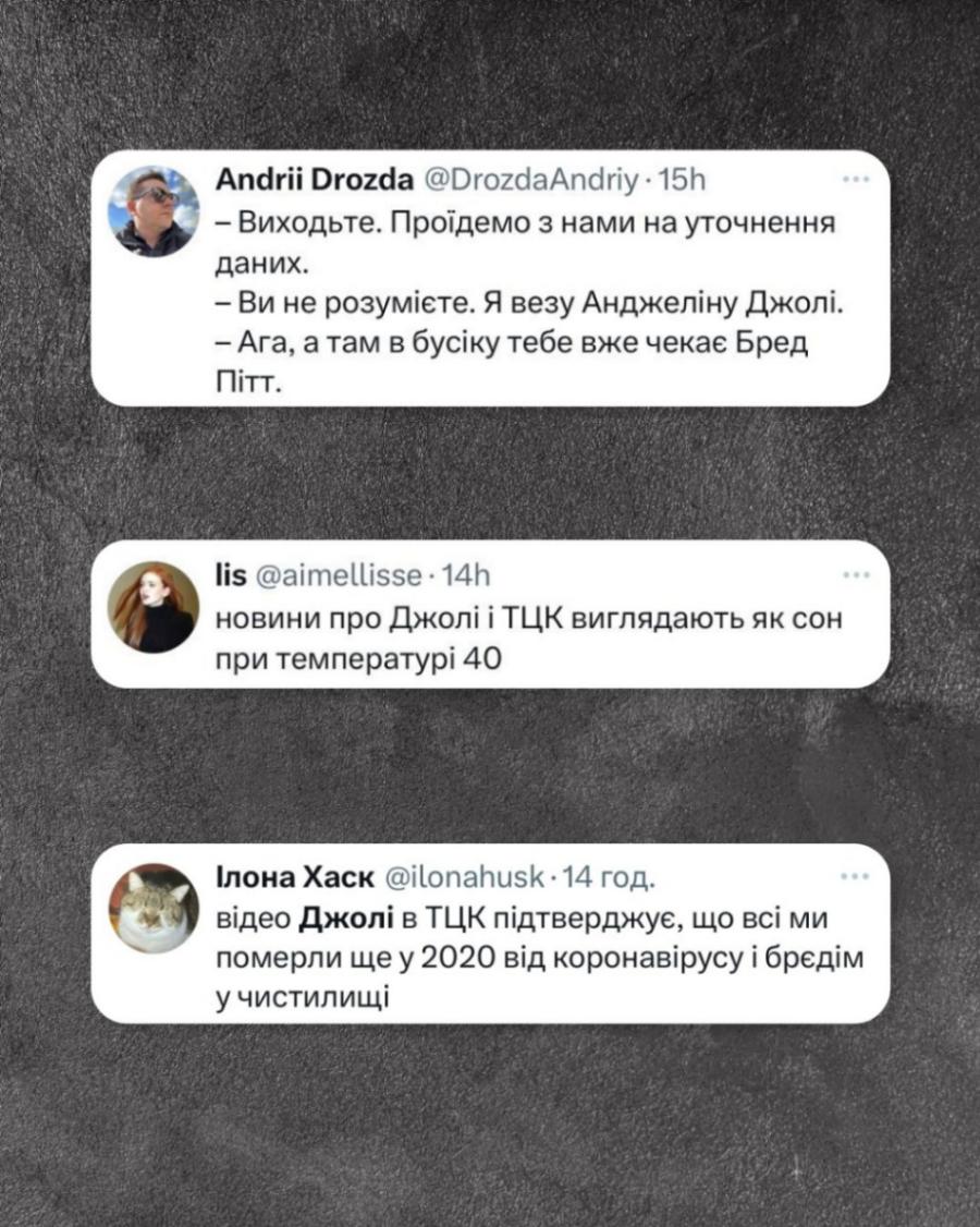 Andrii Drozda @DrozdaAndriy &bull; 15h - Виходьте. Проїдемо з нами на уточнення даних. - Ви не розумієте. Я везу Анджеліну Джолі. - Ага, а там в бусіку тебе вже чекає Бред Пітт. lis @aimellisse &bull; 14h новини про Джолі і ТЦК виглядають як сон при температурі 40 Ілона Хаск @ilonahusk &bull; 14 год. відео Джолі в ТЦК підтверджує, що всі ми померли ще у 2020 від коронавірусу і брєдім у чистилищі