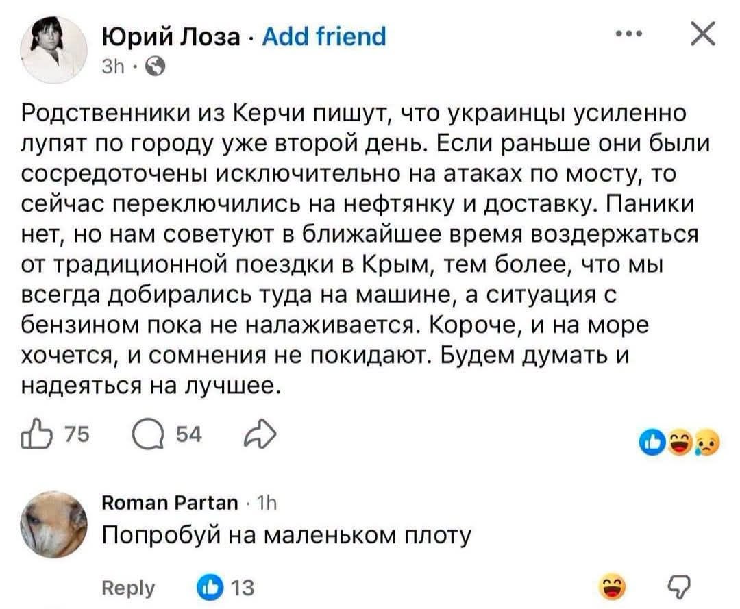 Юрий Лоза &bull; Add friend &bull;.. 3h &bull; Родственники из Керчи пишут, что украинцы усиленно лупят по городу уже второй день. Если раньше они были сосредоточены исключительно на атаках по мосту, то сейчас переключились на нефтянку и доставку. Паники нет, но нам советуют в ближайшее время воздержаться от традиционной поездки в Крым, тем более, что мы всегда добирались туда на машине, а ситуация с бензином пока не налаживается. Короче, и на море хочется, и сомнения не покидают. Будем думать и надеяться на лучшее. 75 54 Roman Partan &bull; 1h Попробуй на маленьком плоту Reply 13