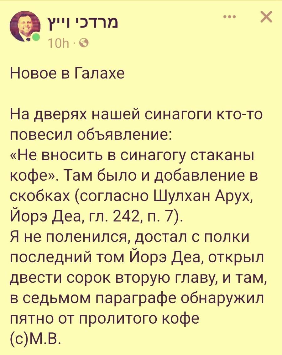 X 10h &bull; Новое в Галахе На дверях нашей синагоги кто-то повесил объявление: &laquo;Не вносить в синагогу стаканы кофе&raquo;. Там было и добавление в скобках (согласно Шулхан Арух, Йорэ Деа, гл. 242, п. 7). Я не поленился, достал с полки последний том Йорэ Деа, открыл двести сорок вторую главу, и там, в седьмом параграфе обнаружил пятно от пролитого кофе (c)М.B.