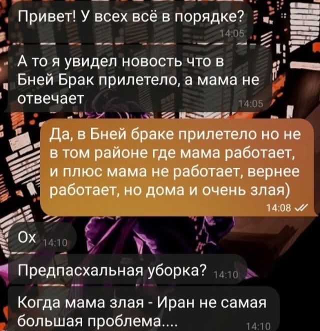 Привет! У всех всё в порядке? 14:05 А то я увидел новость что в Бней Брак прилетело, а мама не отвечает 14:05 Да, в Бней браке прилетело но не в том районе где мама работает, и плюс мама не работает, вернее работает, но дома и очень злая) 14:08 М Ох 14:10 Предпасхальная уборка? 14:10 Когда мама злая - Иран не самая большая проблема.... 14:10